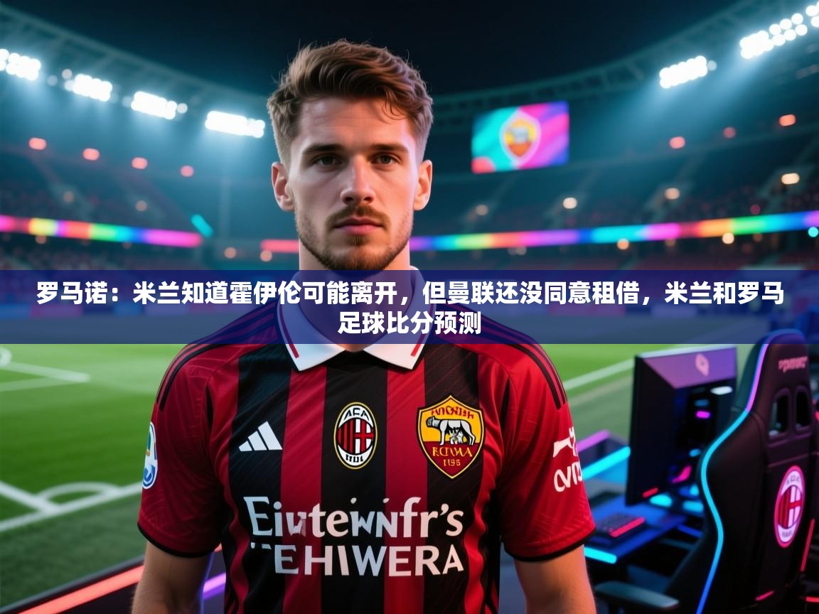 kaiyun-罗马诺：米兰知道霍伊伦可能离开，但曼联还没同意租借，米兰和罗马足球比分预测  第1张