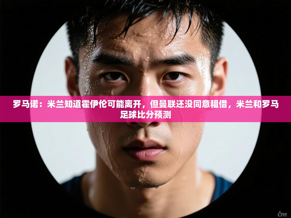 kaiyun-罗马诺：米兰知道霍伊伦可能离开，但曼联还没同意租借，米兰和罗马足球比分预测  第3张